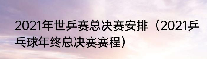 2021年世乒赛总决赛安排（2021乒乓球年终总决赛赛程）