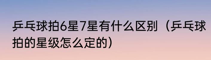 乒乓球拍6星7星有什么区别（乒乓球拍的星级怎么定的）