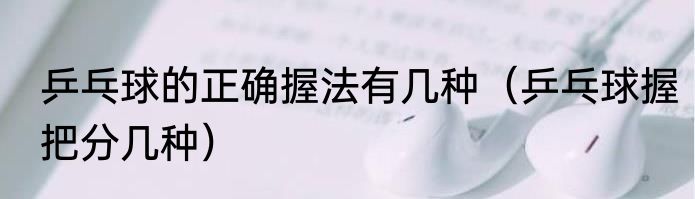 乒乓球的正确握法有几种（乒乓球握把分几种）