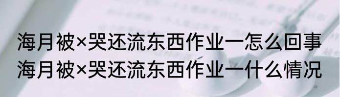 海月被×哭还流东西作业一怎么回事  海月被×哭还流东西作业一什么情况