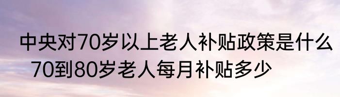 中央对70岁以上老人补贴政策是什么  70到80岁老人每月补贴多少