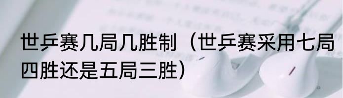 世乒赛几局几胜制（世乒赛采用七局四胜还是五局三胜）