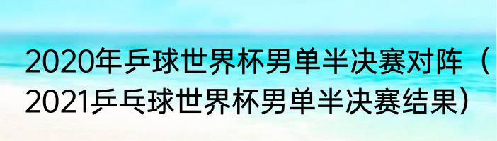 2020年乒球世界杯男单半决赛对阵（2021乒乓球世界杯男单半决赛结果）
