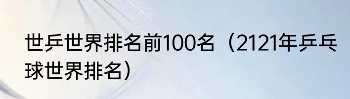 世乒世界排名前100名（2121年乒乓球世界排名）