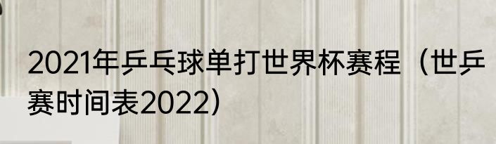 2021年乒乓球单打世界杯赛程（世乒赛时间表2022）