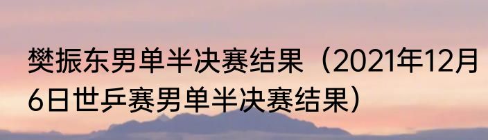 樊振东男单半决赛结果（2021年12月6日世乒赛男单半决赛结果）
