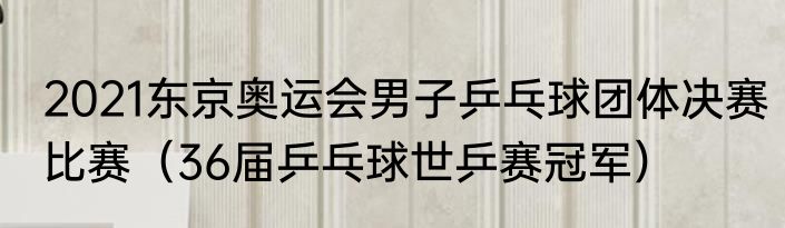2021东京奥运会男子乒乓球团体决赛比赛（36届乒乓球世乒赛冠军）