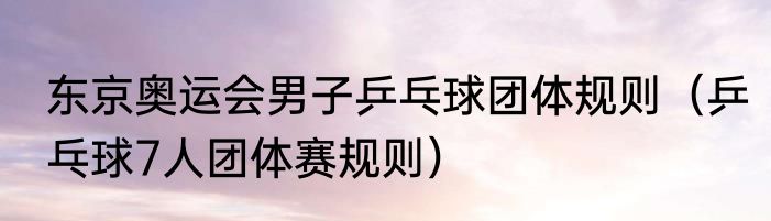 东京奥运会男子乒乓球团体规则（乒乓球7人团体赛规则）