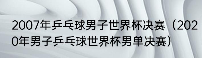 2007年乒乓球男子世界杯决赛（2020年男子乒乓球世界杯男单决赛）
