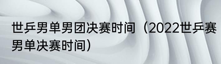 世乒男单男团决赛时间（2022世乒赛男单决赛时间）