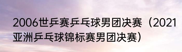 2006世乒赛乒乓球男团决赛（2021亚洲乒乓球锦标赛男团决赛）