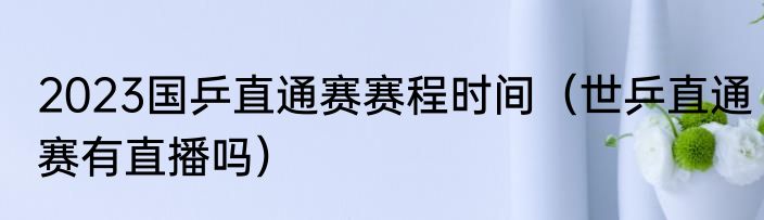 2023国乒直通赛赛程时间（世乒直通赛有直播吗）