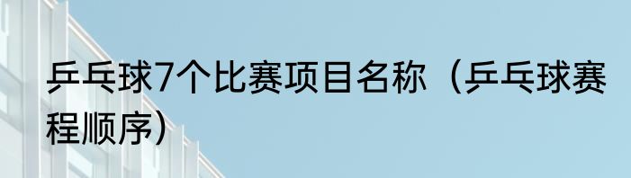 乒乓球7个比赛项目名称（乒乓球赛程顺序）
