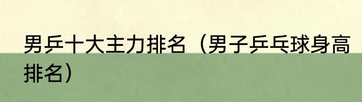 男乒十大主力排名（男子乒乓球身高排名）