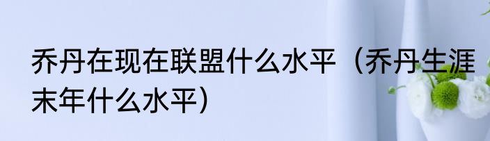 乔丹在现在联盟什么水平（乔丹生涯末年什么水平）
