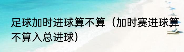 足球加时进球算不算（加时赛进球算不算入总进球）