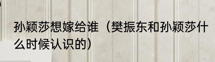 孙颖莎想嫁给谁（樊振东和孙颖莎什么时候认识的）