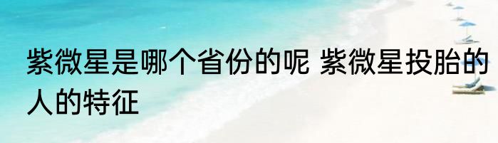 紫微星是哪个省份的呢 紫微星投胎的人的特征