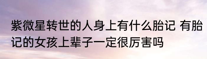 紫微星转世的人身上有什么胎记 有胎记的女孩上辈子一定很厉害吗