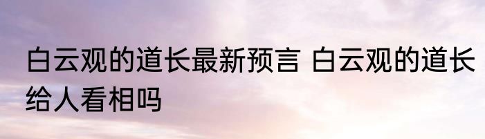 白云观的道长最新预言 白云观的道长给人看相吗