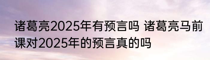诸葛亮2025年有预言吗 诸葛亮马前课对2025年的预言真的吗