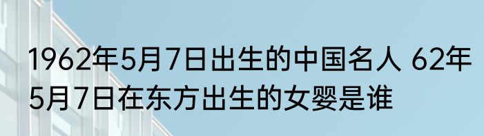 1962年5月7日出生的中国名人 62年5月7日在东方出生的女婴是谁