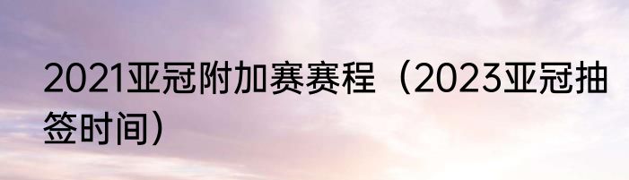 2021亚冠附加赛赛程（2023亚冠抽签时间）