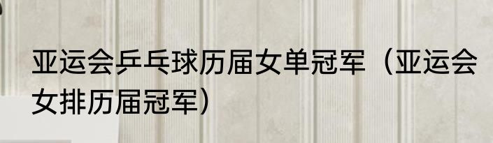 亚运会乒乓球历届女单冠军（亚运会女排历届冠军）