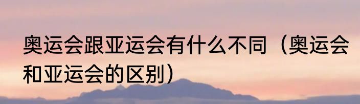 奥运会跟亚运会有什么不同（奥运会和亚运会的区别）