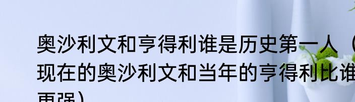 奥沙利文和亨得利谁是历史第一人（现在的奥沙利文和当年的亨得利比谁更强）