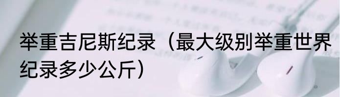 举重吉尼斯纪录（最大级别举重世界纪录多少公斤）