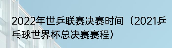 2022年世乒联赛决赛时间（2021乒乓球世界杯总决赛赛程）