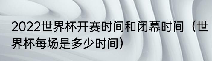 2022世界杯开赛时间和闭幕时间（世界杯每场是多少时间）
