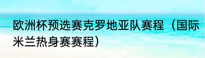欧洲杯预选赛克罗地亚队赛程（国际米兰热身赛赛程）