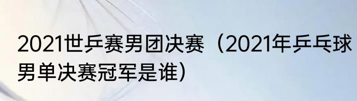 2021世乒赛男团决赛（2021年乒乓球男单决赛冠军是谁）