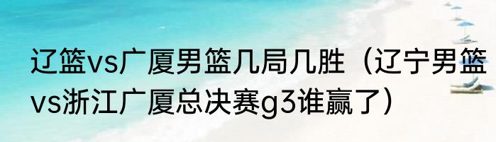 辽篮vs广厦男篮几局几胜（辽宁男篮vs浙江广厦总决赛g3谁赢了）