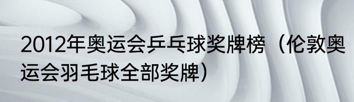 2012年奥运会乒乓球奖牌榜（伦敦奥运会羽毛球全部奖牌）