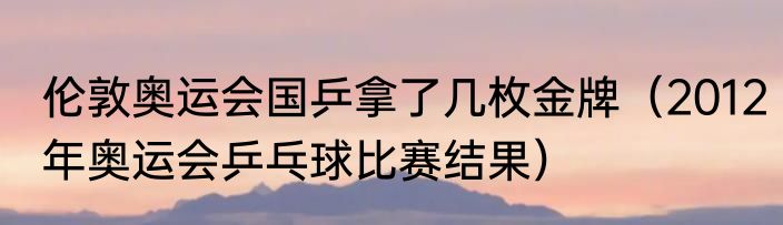 伦敦奥运会国乒拿了几枚金牌（2012年奥运会乒乓球比赛结果）