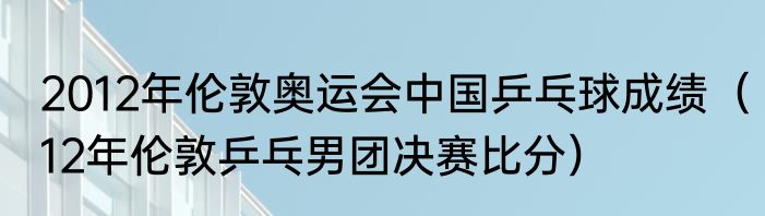 2012年伦敦奥运会中国乒乓球成绩（12年伦敦乒乓男团决赛比分）