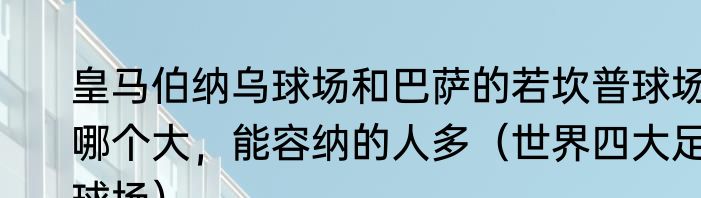 皇马伯纳乌球场和巴萨的若坎普球场哪个大，能容纳的人多（世界四大足球场）