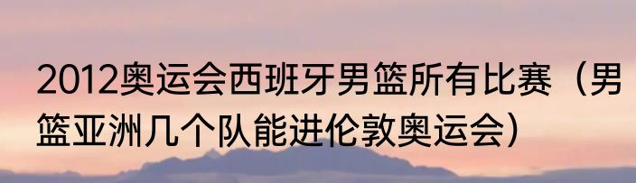 2012奥运会西班牙男篮所有比赛（男篮亚洲几个队能进伦敦奥运会）