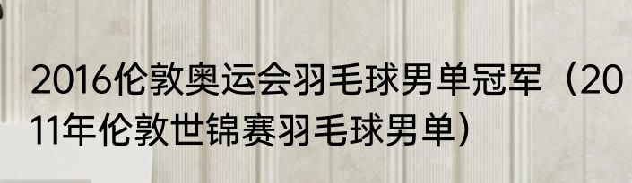 2016伦敦奥运会羽毛球男单冠军（2011年伦敦世锦赛羽毛球男单）