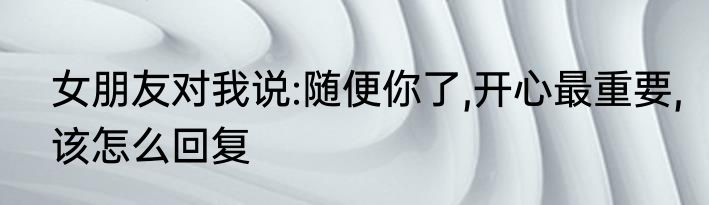 女朋友对我说:随便你了,开心最重要,该怎么回复