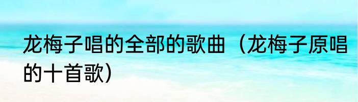 龙梅子唱的全部的歌曲（龙梅子原唱的十首歌）