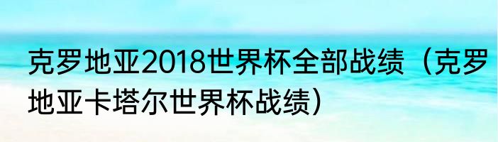 克罗地亚2018世界杯全部战绩（克罗地亚卡塔尔世界杯战绩）
