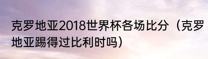 克罗地亚2018世界杯各场比分（克罗地亚踢得过比利时吗）
