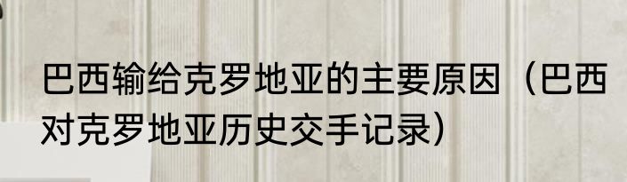 巴西输给克罗地亚的主要原因（巴西对克罗地亚历史交手记录）
