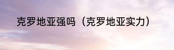 克罗地亚强吗（克罗地亚实力）