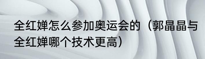 全红婵怎么参加奥运会的（郭晶晶与全红婵哪个技术更高）