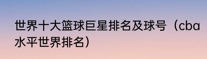 世界十大篮球巨星排名及球号（cba水平世界排名）